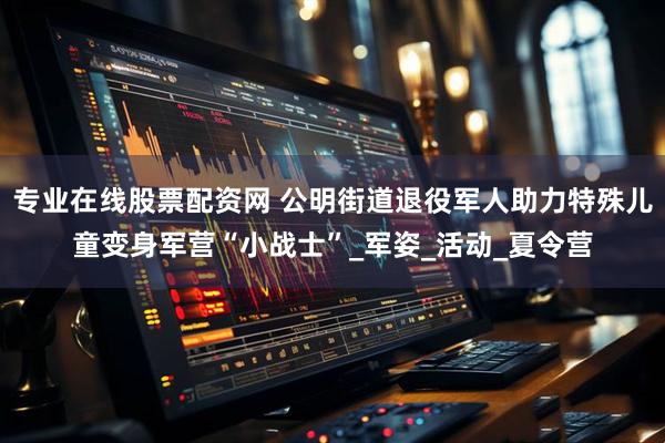 专业在线股票配资网 公明街道退役军人助力特殊儿童变身军营“小战士”_军姿_活动_夏令营