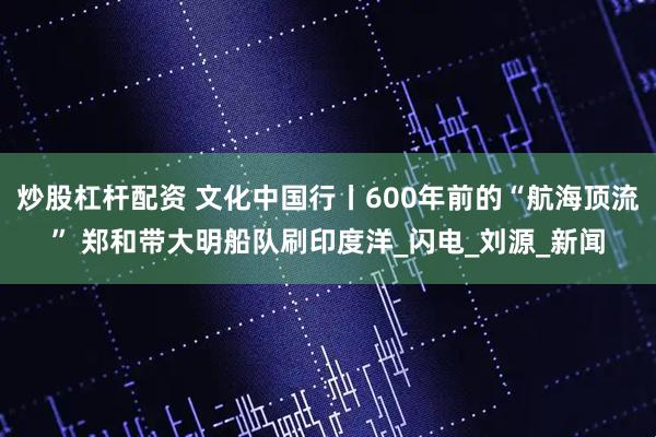 炒股杠杆配资 文化中国行丨600年前的“航海顶流” 郑和带大明船队刷印度洋_闪电_刘源_新闻