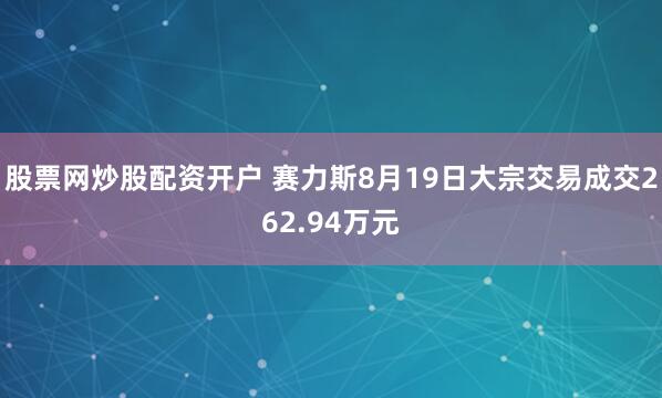 股票网炒股配资开户 赛力斯8月19日大宗交易成交262.94万元
