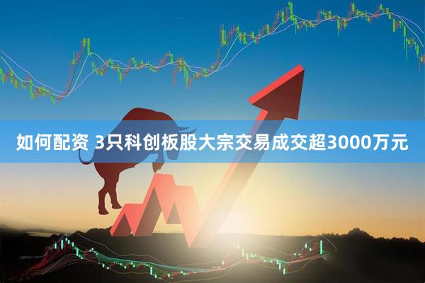 如何配资 3只科创板股大宗交易成交超3000万元