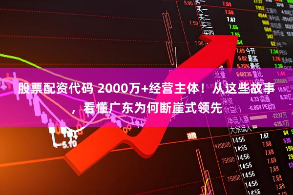 股票配资代码 2000万+经营主体！从这些故事，看懂广东为何断崖式领先