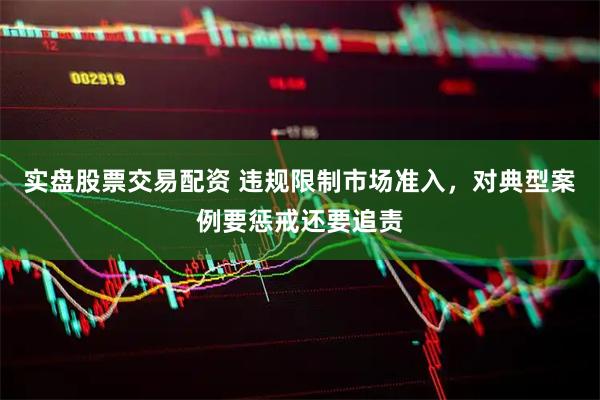 实盘股票交易配资 违规限制市场准入，对典型案例要惩戒还要追责