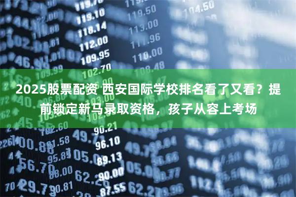 2025股票配资 西安国际学校排名看了又看？提前锁定新马录取资格，孩子从容上考场