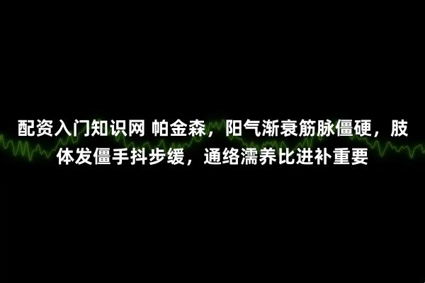 配资入门知识网 帕金森，阳气渐衰筋脉僵硬，肢体发僵手抖步缓，通络濡养比进补重要