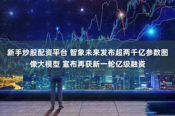 新手炒股配资平台 智象未来发布超两千亿参数图像大模型 宣布再获新一轮亿级融资