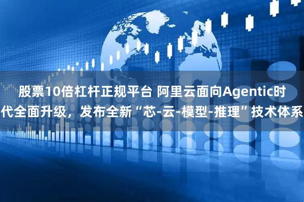 股票10倍杠杆正规平台 阿里云面向Agentic时代全面升级，发布全新“芯-云-模型-推理”技术体系