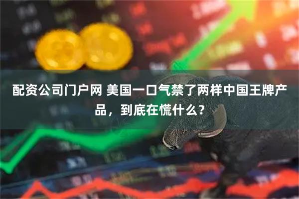 配资公司门户网 美国一口气禁了两样中国王牌产品，到底在慌什么？