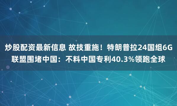 炒股配资最新信息 故技重施！特朗普拉24国组6G联盟围堵中国：不料中国专利40.3%领跑全球